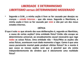 LIBERDADE E DETERMINISMO
    LIBERTISMO versus DETERMINISMO MODERADO
•   Segundo o D.M., a minha acção é livre se for causada por desejos ou
    crenças – estado internos - que são meus. Segundo o libertismo, a
    minha acção é livre se for causada por mim e não por um dos meus
    estados internos.
                                 CRÍTICA
O que é este eu que através das suas deliberações é, segundo os libertistas,
    a causa de certas acções? Uma entidade física? Então não escapa ao
    determinismo universal, ao encadeamento causal necessário que rege
    todas as coisas físicas. Uma entidade não – física?Mas as acções são
    actos físicos, acontecem num dado momento e lugar. Como é que uma
    causa puramente mental pode produzir efeitos físicos? Se a mente é
    que causa as nossas acções será que é possível que ela exista
    independentemente do cérebro que é obviamente uma realidade
    física?
 