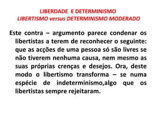 LIBERDADE E DETERMINISMO
  LIBERTISMO versus DETERMINISMO MODERADO

Este contra – argumento parece condenar os
  libertistas a terem de reconhecer o seguinte:
  que as acções de uma pessoa só são livres se
  não tiverem nenhuma causa, nem mesmo as
  suas próprias crenças e desejos. Ora, deste
  modo o libertismo transforma – se numa
  espécie de indeterminismo,algo que os
  libertistas sempre rejeitaram.
 