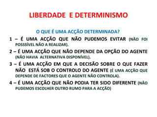 LIBERDADE E DETERMINISMO

         O QUE É UMA ACÇÃO DETERMINADA?
1 – É UMA ACÇÃO QUE NÃO PUDEMOS EVITAR (NÃO FOI
  POSSSÍVEL NÃO A REALIZAR).
2 – É UMA ACÇÃO QUE NÃO DEPENDE DA OPÇÃO DO AGENTE
  (NÃO HAVIA ALTERNATIVA DISPONÍVEL).
3 – É UMA ACÇÃO EM QUE A DECISÃO SOBRE O QUE FAZER
  NÃO ESTÁ SOB O CONTROLO DO AGENTE (É UMA ACÇÃO QUE
  DEPENDE DE FACTORES QUE O AGENTE NÃO CONTROLA).
4 – É UMA ACÇÃO QUE NÃO PODIA TER SIDO DIFERENTE (NÃO
  PUDEMOS ESCOLHER OUTRO RUMO PARA A ACÇÃO)
 