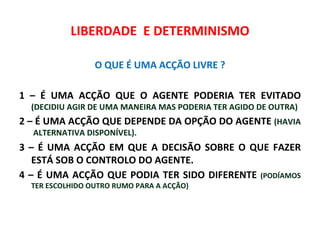 LIBERDADE E DETERMINISMO

                 O QUE É UMA ACÇÃO LIVRE ?

1 – É UMA ACÇÃO QUE O AGENTE PODERIA TER EVITADO
  (DECIDIU AGIR DE UMA MANEIRA MAS PODERIA TER AGIDO DE OUTRA)
2 – É UMA ACÇÃO QUE DEPENDE DA OPÇÃO DO AGENTE (HAVIA
  ALTERNATIVA DISPONÍVEL).
3 – É UMA ACÇÃO EM QUE A DECISÃO SOBRE O QUE FAZER
   ESTÁ SOB O CONTROLO DO AGENTE.
4 – É UMA ACÇÃO QUE PODIA TER SIDO DIFERENTE (PODÍAMOS
  TER ESCOLHIDO OUTRO RUMO PARA A ACÇÃO)
 