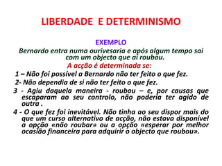 LIBERDADE E DETERMINISMO
                           EXEMPLO
  Bernardo entra numa ourivesaria e após algum tempo sai
                 com um objecto que aí roubou.
                  A acção é determinada se:
1 – Não foi possível a Bernardo não ter feito o que fez.
2- Não dependia de si não ter feito o que fez.
3 - Agiu daquela maneira - roubou – e, por causas que
   escaparam ao seu controlo, não poderia ter agido de
   outra .
4 - O que fez foi inevitável. Não tinha ao seu dispor mais do
   que um curso alternativo de acção, não estava disponível
   a opção «não roubar» ou a opção «esperar por melhor
   ocasião financeira para adquirir o objecto que roubou».
 