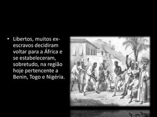 • Libertos, muitos ex-escravos 
decidiram 
voltar para a África e 
se estabeleceram, 
sobretudo, na região 
hoje pertencente a 
Benin, Togo e Nigéria. 
