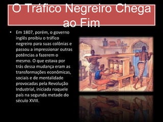 O Tráfico Negreiro Chega 
ao Fim 
• Em 1807, porém, o governo 
inglês proibiu o tráfico 
negreiro para suas colônias e 
passou a impressionar outras 
potências a fazerem o 
mesmo. O que estava por 
trás dessa mudança eram as 
transformações econômicas, 
sociais e de mentalidade 
provocadas pela Revolução 
Industrial, iniciada naquele 
país na segunda metade do 
século XVIII. 
 