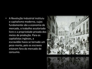 • A Revolução Industrial instituiu 
o capitalismo moderno, cujos 
fundamento são a economia de 
mercado, o trabalho assalariado 
livre e a propriedade privada dos 
meios de produção. Para os 
capitalistas ingleses, a 
escravidão havia se tornado um 
peso morto, pois os escravos 
estavam fora do mercado de 
consumo. 
 