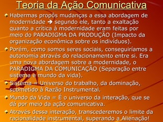 Teoria da Ação ComunicativaTeoria da Ação Comunicativa
Habermas propôs mudanças a essa abordagem deHabermas propôs mudanças a essa abordagem de
modernidademodernidade  segundo ele, tanto a exaltaçãosegundo ele, tanto a exaltação
quanto a crítica à modernidade eram feitas porquanto a crítica à modernidade eram feitas por
meio do PARADIGMA DA PRODUÇÃO (Impacto dameio do PARADIGMA DA PRODUÇÃO (Impacto da
organização econômica sobre os indivíduos).organização econômica sobre os indivíduos).
Porém, como somos seres sociais, conseguiríamos aPorém, como somos seres sociais, conseguiríamos a
autonomia através do relacionamento entre si. Eraautonomia através do relacionamento entre si. Era
uma nova abordagem sobre a modernidade, ouma nova abordagem sobre a modernidade, o
PARADIGMA DA COMUNICAÇÃO (Separação entrePARADIGMA DA COMUNICAÇÃO (Separação entre
sistema e mundo da vida).sistema e mundo da vida).
Sistema = Universo do trabalho, da dominação,Sistema = Universo do trabalho, da dominação,
submetido à Razão Instrumental.submetido à Razão Instrumental.
Mundo da Vida = É o universo da interação, que seMundo da Vida = É o universo da interação, que se
dá por meio da ação comunicativa.dá por meio da ação comunicativa.
Através dessa interação, transcederemos o limite daAtravés dessa interação, transcederemos o limite da
racionalidade instrumental, superando a Alienação!racionalidade instrumental, superando a Alienação!
 