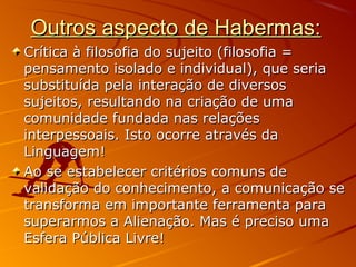 Outros aspecto de Habermas:Outros aspecto de Habermas:
Crítica à filosofia do sujeito (filosofia =Crítica à filosofia do sujeito (filosofia =
pensamento isolado e individual), que seriapensamento isolado e individual), que seria
substituída pela interação de diversossubstituída pela interação de diversos
sujeitos, resultando na criação de umasujeitos, resultando na criação de uma
comunidade fundada nas relaçõescomunidade fundada nas relações
interpessoais. Isto ocorre através dainterpessoais. Isto ocorre através da
Linguagem!Linguagem!
Ao se estabelecer critérios comuns deAo se estabelecer critérios comuns de
validação do conhecimento, a comunicação sevalidação do conhecimento, a comunicação se
transforma em importante ferramenta paratransforma em importante ferramenta para
superarmos a Alienação. Mas é preciso umasuperarmos a Alienação. Mas é preciso uma
Esfera Pública Livre!Esfera Pública Livre!
 