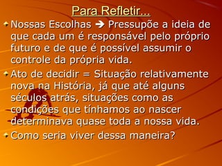 Para Refletir...Para Refletir...
Nossas EscolhasNossas Escolhas  Pressupõe a ideia dePressupõe a ideia de
que cada um é responsável pelo próprioque cada um é responsável pelo próprio
futuro e de que é possível assumir ofuturo e de que é possível assumir o
controle da própria vida.controle da própria vida.
Ato de decidir = Situação relativamenteAto de decidir = Situação relativamente
nova na História, já que até algunsnova na História, já que até alguns
séculos atrás, situações como asséculos atrás, situações como as
condições que tínhamos ao nascercondições que tínhamos ao nascer
determinava quase toda a nossa vida.determinava quase toda a nossa vida.
Como seria viver dessa maneira?Como seria viver dessa maneira?
 