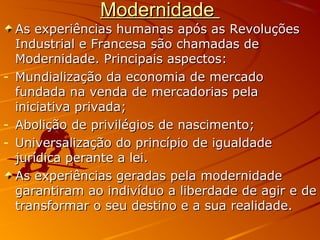 ModernidadeModernidade
As experiências humanas após as RevoluçõesAs experiências humanas após as Revoluções
Industrial e Francesa são chamadas deIndustrial e Francesa são chamadas de
Modernidade. Principais aspectos:Modernidade. Principais aspectos:
- Mundialização da economia de mercadoMundialização da economia de mercado
fundada na venda de mercadorias pelafundada na venda de mercadorias pela
iniciativa privada;iniciativa privada;
- Abolição de privilégios de nascimento;Abolição de privilégios de nascimento;
- Universalização do princípio de igualdadeUniversalização do princípio de igualdade
jurídica perante a lei.jurídica perante a lei.
As experiências geradas pela modernidadeAs experiências geradas pela modernidade
garantiram ao indivíduo a liberdade de agir e degarantiram ao indivíduo a liberdade de agir e de
transformar o seu destino e a sua realidade.transformar o seu destino e a sua realidade.
 