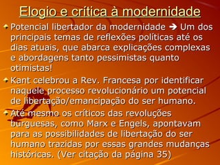 Elogio e crítica à modernidadeElogio e crítica à modernidade
Potencial libertador da modernidadePotencial libertador da modernidade  Um dosUm dos
principais temas de reflexões políticas até osprincipais temas de reflexões políticas até os
dias atuais, que abarca explicações complexasdias atuais, que abarca explicações complexas
e abordagens tanto pessimistas quantoe abordagens tanto pessimistas quanto
otimistas!otimistas!
Kant celebrou a Rev. Francesa por identificarKant celebrou a Rev. Francesa por identificar
naquele processo revolucionário um potencialnaquele processo revolucionário um potencial
de libertação/emancipação do ser humano.de libertação/emancipação do ser humano.
Até mesmo os críticos das revoluçõesAté mesmo os críticos das revoluções
burguesas, como Marx e Engels, apontavamburguesas, como Marx e Engels, apontavam
para as possibilidades de libertação do serpara as possibilidades de libertação do ser
humano trazidas por essas grandes mudançashumano trazidas por essas grandes mudanças
históricas. (Ver citação da página 35)históricas. (Ver citação da página 35)
 
