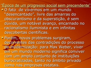 ““Época de um progresso social sem precendente”Época de um progresso social sem precendente”
O fato de vivermos em um mundoO fato de vivermos em um mundo
“desencantado”, livre das amarras do“desencantado”, livre das amarras do
obscurantismo e da superstição, é semobscurantismo e da superstição, é sem
dúvida, um notável avanço, encarnado nodúvida, um notável avanço, encarnado no
racionalismo iluminista e em infinitasracionalismo iluminista e em infinitas
descobertas científicas.descobertas científicas.
Porém, novos problemas surgiram,Porém, novos problemas surgiram,
decorrentes das contradições do processodecorrentes das contradições do processo
de modernização: para Max Weber, viverde modernização: para Max Weber, viver
em um mundo moderno significa conviverem um mundo moderno significa conviver
com um amplo conjunto de instituiçõescom um amplo conjunto de instituições
burocratizadas, tanto no âmbito privadoburocratizadas, tanto no âmbito privado
como nas empresas estatais.como nas empresas estatais.
 
