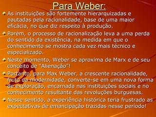 Para Weber:Para Weber:
As instituições são fortemente hierarquizadas eAs instituições são fortemente hierarquizadas e
pautadas pela racionalidade, base de uma maiorpautadas pela racionalidade, base de uma maior
eficácia, no que diz respeito à produção.eficácia, no que diz respeito à produção.
Porém, o processo de racionalização leva a uma perdaPorém, o processo de racionalização leva a uma perda
do sentido da existência, na medida em que odo sentido da existência, na medida em que o
conhecimento se mostra cada vez mais técnico econhecimento se mostra cada vez mais técnico e
especializado.especializado.
Neste momento, Weber se aproxima de Marx e de seuNeste momento, Weber se aproxima de Marx e de seu
conceito de “Alienação”!conceito de “Alienação”!
Portanto, para Max Weber, a crescente racionalidade,Portanto, para Max Weber, a crescente racionalidade,
fruto da modernidade, converte-se em uma nova formafruto da modernidade, converte-se em uma nova forma
de exploração, encarnada nas instituições sociais e node exploração, encarnada nas instituições sociais e no
conhecimento resultante das revoluções burguesas.conhecimento resultante das revoluções burguesas.
Nesse sentido, a experiência histórica teria frustrado asNesse sentido, a experiência histórica teria frustrado as
expectativas de emancipação trazidas nesse período!expectativas de emancipação trazidas nesse período!
 