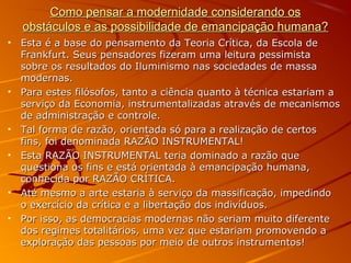 Como pensar a modernidade considerando osComo pensar a modernidade considerando os
obstáculos e as possibilidade de emancipação humana?obstáculos e as possibilidade de emancipação humana?
• Esta é a base do pensamento da Teoria Crítica, da Escola deEsta é a base do pensamento da Teoria Crítica, da Escola de
Frankfurt. Seus pensadores fizeram uma leitura pessimistaFrankfurt. Seus pensadores fizeram uma leitura pessimista
sobre os resultados do Iluminismo nas sociedades de massasobre os resultados do Iluminismo nas sociedades de massa
modernas.modernas.
• Para estes filósofos, tanto a ciência quanto à técnica estariam aPara estes filósofos, tanto a ciência quanto à técnica estariam a
serviço da Economia, instrumentalizadas através de mecanismosserviço da Economia, instrumentalizadas através de mecanismos
de administração e controle.de administração e controle.
• Tal forma de razão, orientada só para a realização de certosTal forma de razão, orientada só para a realização de certos
fins, foi denominada RAZÃO INSTRUMENTAL!fins, foi denominada RAZÃO INSTRUMENTAL!
• Esta RAZÃO INSTRUMENTAL teria dominado a razão queEsta RAZÃO INSTRUMENTAL teria dominado a razão que
questiona os fins e está orientada à emancipação humana,questiona os fins e está orientada à emancipação humana,
conhecida por RAZÃO CRÍTICA.conhecida por RAZÃO CRÍTICA.
• Até mesmo a arte estaria à serviço da massificação, impedindoAté mesmo a arte estaria à serviço da massificação, impedindo
o exercício da crítica e a libertação dos indivíduos.o exercício da crítica e a libertação dos indivíduos.
• Por isso, as democracias modernas não seriam muito diferentePor isso, as democracias modernas não seriam muito diferente
dos regimes totalitários, uma vez que estariam promovendo ados regimes totalitários, uma vez que estariam promovendo a
exploração das pessoas por meio de outros instrumentos!exploração das pessoas por meio de outros instrumentos!
 