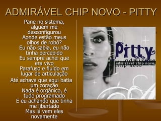 ADMIRÁVEL CHIP NOVO - PITTY Pane no sistema, alguém me desconfigurou Aonde estão meus olhos de robô? Eu não sabia, eu não tinha percebido Eu sempre achei que era vivo Parafuso e fluído em lugar de articulação Até achava que aqui batia um coração Nada é orgânico, é tudo programado E eu achando que tinha me libertado Mas lá vem eles novamente 