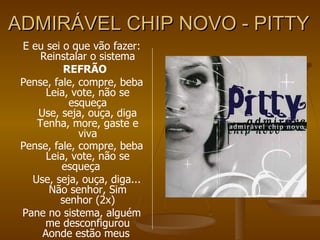 ADMIRÁVEL CHIP NOVO - PITTY E eu sei o que vão fazer: Reinstalar o sistema REFRÃO Pense, fale, compre, beba Leia, vote, não se esqueça Use, seja, ouça, diga Tenha, more, gaste e viva Pense, fale, compre, beba Leia, vote, não se esqueça Use, seja, ouça, diga... Não senhor, Sim senhor (2x) Pane no sistema, alguém me desconfigurou Aonde estão meus  