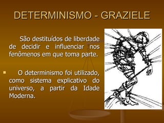DETERMINISMO - GRAZIELE São destituídos de liberdade de decidir e influenciar nos fenômenos em que toma parte. O determinismo foi utilizado, como sistema explicativo do universo, a partir da Idade Moderna. 