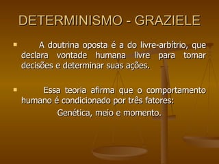 DETERMINISMO - GRAZIELE A doutrina oposta é a do livre-arbítrio, que declara vontade humana livre para tomar decisões e determinar suas ações. Essa teoria afirma que o comportamento humano é condicionado por três fatores: Genética, meio e momento. 