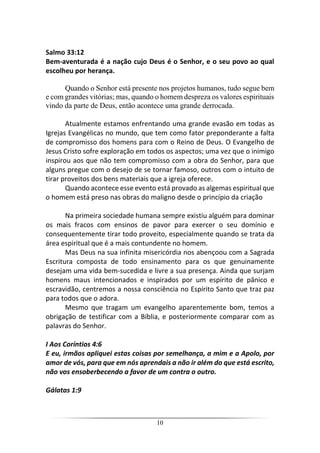 10
Salmo 33:12
Bem-aventurada é a nação cujo Deus é o Senhor, e o seu povo ao qual
escolheu por herança.
Quando o Senhor está presente nos projetos humanos, tudo segue bem
e com grandes vitórias; mas, quando o homem despreza os valores espirituais
vindo da parte de Deus, então acontece uma grande derrocada.
Atualmente estamos enfrentando uma grande evasão em todas as
Igrejas Evangélicas no mundo, que tem como fator preponderante a falta
de compromisso dos homens para com o Reino de Deus. O Evangelho de
Jesus Cristo sofre exploração em todos os aspectos; uma vez que o inimigo
inspirou aos que não tem compromisso com a obra do Senhor, para que
alguns pregue com o desejo de se tornar famoso, outros com o intuito de
tirar proveitos dos bens materiais que a igreja oferece.
Quando acontece esse evento está provado as algemas espiritual que
o homem está preso nas obras do maligno desde o princípio da criação
Na primeira sociedade humana sempre existiu alguém para dominar
os mais fracos com ensinos de pavor para exercer o seu domínio e
consequentemente tirar todo proveito, especialmente quando se trata da
área espiritual que é a mais contundente no homem.
Mas Deus na sua infinita misericórdia nos abençoou com a Sagrada
Escritura composta de todo ensinamento para os que genuinamente
desejam uma vida bem-sucedida e livre a sua presença. Ainda que surjam
homens maus intencionados e inspirados por um espírito de pânico e
escravidão, centremos a nossa consciência no Espírito Santo que traz paz
para todos que o adora.
Mesmo que tragam um evangelho aparentemente bom, temos a
obrigação de testificar com a Bíblia, e posteriormente comparar com as
palavras do Senhor.
I Aos Coríntios 4:6
E eu, irmãos apliquei estas coisas por semelhança, a mim e a Apolo, por
amor de vós, para que em nós aprendais a não ir além do que está escrito,
não vos ensoberbecendo a favor de um contra o outro.
Gálatas 1:9
 