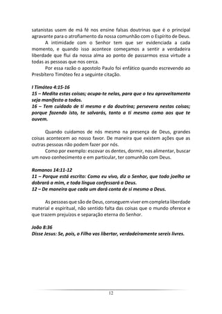 12
satanistas usem de má fé nos ensine falsas doutrinas que é o principal
agravante para o atrofiamento da nossa comunhão com o Espírito de Deus.
A intimidade com o Senhor tem que ser evidenciada a cada
momento, e quando isso acontece começamos a sentir a verdadeira
liberdade que flui da nossa alma ao ponto de passarmos essa virtude a
todas as pessoas que nos cerca.
Por essa razão o apostolo Paulo foi enfático quando escrevendo ao
Presbítero Timóteo fez a seguinte citação.
I Timóteo 4:15-16
15 – Medita estas coisas; ocupa-te nelas, para que o teu aproveitamento
seja manifesto a todos.
16 – Tem cuidado de ti mesmo e da doutrina; persevera nestas coisas;
porque fazendo isto, te salvarás, tanto a ti mesmo como aos que te
ouvem.
Quando cuidamos de nós mesmo na presença de Deus, grandes
coisas acontecem ao nosso favor. De maneira que existem ações que as
outras pessoas não podem fazer por nós.
Como por exemplo: escovar os dentes, dormir, nos alimentar, buscar
um novo conhecimento e em particular, ter comunhão com Deus.
Romanos 14:11-12
11 – Porque está escrito: Como eu vivo, diz o Senhor, que todo joelho se
dobrará a mim, e toda língua confessará a Deus.
12 – De maneira que cada um dará conta de si mesmo a Deus.
As pessoas que são de Deus, conseguem viver em completa liberdade
material e espiritual, não sentido falta das coisas que o mundo oferece e
que trazem prejuízos e separação eterna do Senhor.
João 8:36
Disse Jesus: Se, pois, o Filho vos libertar, verdadeiramente sereis livres.
 
