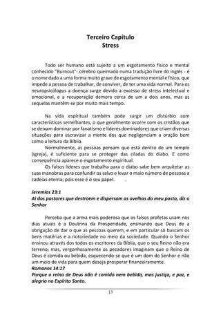 13
Terceiro Capítulo
Stress
Todo ser humano está sujeito a um esgotamento físico e mental
conhecido “Burnout"- cérebro queimado numa tradução livre do inglês - é
o nome dado a uma forma muito grave de esgotamento mental e físico, que
impede a pessoa de trabalhar, de conviver, de ter uma vida normal. Para os
neuropsicólogos a doença surge devido a excesso de stress intelectual e
emocional, e a recuperação demora cerca de um a dois anos, mas as
sequelas mantêm-se por muito mais tempo.
Na vida espiritual também pode surgir um distúrbio com
características semelhantes, o que geralmente ocorre com os cristãos que
se deixam dominar por fanatismo e líderes dominadores que criam diversas
situações para escravizar a mente dos que negligenciam a oração bem
como a leitura da Bíblia.
Normalmente, as pessoas pensam que está dentro de um templo
(igreja), é suficiente para se proteger das ciladas do diabo. E como
consequência aparece o esgotamento espiritual.
Os falsos líderes que trabalha para o diabo sabe bem arquitetar as
suas manobras para confundir os salvo e levar o maio número de pessoas a
cadeias eterna; pois esse é o seu papel. .
Jeremias 23:1
Ai dos pastores que destroem e dispersam as ovelhas do meu pasto, diz o
Senhor
Perceba que a arma mais poderosa que os falsos profetas usam nos
dias atuais é a Doutrina da Prosperidade, ensinando que Deus de a
obrigação de dar o que as pessoas querem, e em particular só buscam os
bens matérias e a notoriedade no meio da sociedade. Quando o Senhor
ensinou através dos todos os escritores da Bíblia, que o seu Reino não era
terreno; mas, vergonhosamente os pecadores imaginam que o Reino de
Deus é comida ou bebida, esquecendo-se que é um dom do Senhor e não
um meio de vida para quem deseja prosperar financeiramente.
Romanos 14:17
Porque o reino de Deus não é comido nem bebida, mas justiça, e paz, e
alegria no Espírito Santo.
 