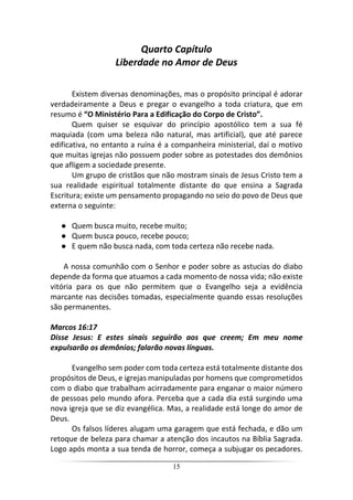 15
Quarto Capítulo
Liberdade no Amor de Deus
Existem diversas denominações, mas o propósito principal é adorar
verdadeiramente a Deus e pregar o evangelho a toda criatura, que em
resumo é “O Ministério Para a Edificação do Corpo de Cristo”.
Quem quiser se esquivar do princípio apostólico tem a sua fé
maquiada (com uma beleza não natural, mas artificial), que até parece
edificativa, no entanto a ruína é a companheira ministerial, daí o motivo
que muitas igrejas não possuem poder sobre as potestades dos demônios
que afligem a sociedade presente.
Um grupo de cristãos que não mostram sinais de Jesus Cristo tem a
sua realidade espiritual totalmente distante do que ensina a Sagrada
Escritura; existe um pensamento propagando no seio do povo de Deus que
externa o seguinte:
● Quem busca muito, recebe muito;
● Quem busca pouco, recebe pouco;
● E quem não busca nada, com toda certeza não recebe nada.
A nossa comunhão com o Senhor e poder sobre as astucias do diabo
depende da forma que atuamos a cada momento de nossa vida; não existe
vitória para os que não permitem que o Evangelho seja a evidência
marcante nas decisões tomadas, especialmente quando essas resoluções
são permanentes.
Marcos 16:17
Disse Jesus: E estes sinais seguirão aos que creem; Em meu nome
expulsarão os demônios; falarão novas línguas.
Evangelho sem poder com toda certeza está totalmente distante dos
propósitos de Deus, e igrejas manipuladas por homens que comprometidos
com o diabo que trabalham acirradamente para enganar o maior número
de pessoas pelo mundo afora. Perceba que a cada dia está surgindo uma
nova igreja que se diz evangélica. Mas, a realidade está longe do amor de
Deus.
Os falsos líderes alugam uma garagem que está fechada, e dão um
retoque de beleza para chamar a atenção dos incautos na Bíblia Sagrada.
Logo após monta a sua tenda de horror, começa a subjugar os pecadores.
 