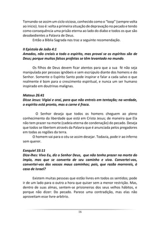 16
Tornando-se assim um ciclo vicioso, conhecido como o “loop” (sempre volta
ao início). Isso é: volta a primeira situação de depravação no pecado e tendo
como consequência uma prisão eterna ao lado do diabo e todos os que são
desobedientes a Palavra de Deus.
Então a Bíblia Sagrada nos traz a seguinte recomendação.
II Epistola de João 4:1
Amados, não creiais a todo o espírito, mas provai se os espíritos são de
Deus; porque muitos falsos profetas se têm levantado no mundo.
Os filhos de Deus devem ficar atentos para que a sua fé não seja
manipulada por pessoas ignóbeis e sem escrúpulo diante dos homens e do
Senhor. Somente o Espírito Santo pode inspirar e falar a cada salvo o que
realmente é bom para o crescimento espiritual, e nunca um ser humano
inspirado em doutrinas malignas.
Mateus 26:41
Disse Jesus: Vigiai e orai, para que não entreis em tentação; na verdade,
o espírito está pronto, mas a carne é fraca.
O Senhor deseja que todos os homens cheguem ao pleno
conhecimento da liberdade que está em Cristo Jesus; de maneira que Ela
não tem prazer na morte (cadeia eterna de condenação) do pecado. Deseja
que todos se libertem através da Palavra que é anunciada pelos pregadores
em todas as regiões da terra.
O homem vai para o céu se assim desejar. Todavia, pode ir ao inferno
sem querer.
Ezequiel 33:11
Dize-lhes: Vivo Eu, diz o Senhor Deus, que não tenho prazer na morte do
ímpio, mas que se converta de seu caminho e viva. Convertei-vos,
convertei-vos dos vossos maus caminhos; pois, que razão morrereis, ó
casa de Israel?
Existem muitas pessoas que estão livres em todos os sentidos; pode
ir de um lado para o outro a hora que quiser sem a menor restrição. Mas,
dentro de suas almas, sentem-se prisioneiras dos seus velhos hábitos, e
porque não dizer: Do pecado. Parece uma contradição, mas elas não
aproveitam esse livre-arbítrio.
 