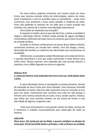 17
Em outra esfera, podemos encontrar com muitos salvos em Jesus
Cristo, que mesmos estando reféns de enfermidades, cadeira de rodas,
leitos hospitalares e até em presídios (para os presidiários – antes eram
criminosos, mas aceitaram a Jesus como salvador e mudaram de vida).
Esses não podendo se deslocar de um lado para o outro quando tem
vontade; mas, dentro de si sentem uma liberdade sobrenatural.
Como pode ser explicada essa situação?
A resposta é simples, para os que são de Cristo, sentem a verdadeira
alegria e libertação interior. Embora esteja privada de alguns privilégios
momentâneo, desfrutam da maior honra no universo; que é estar no centro
da vontade de Deus.
Se todos os homens conhecessem um pouco dessa dádiva celestial,
certamente teríamos um mundo bem melhor, livre das drogas, crimes,
destruição das famílias e o modismo dos afeminados que encontramos na
atualidade.
Infelizmente, os pecadores estão trilhando por uma senda de horror,
e quando descobrem o erro que estão cometendo é tarde demais para
voltar atrás. Muitos esperam uma redenção pós vida quando descem a
sepultura, mas a Bíblia Sagrada nos ensina o seguinte.
Hebreus 9:27
E, como aos homens está ordenado morrerem uma vez, vindo depois disso
o juízo.
A nossa libertação eterna é conseguida no tempo presente, através
da aceitação de Jesus Cristo com único salvador. Caso houvesse remissão
dos pecados na morte, não teria sido necessário Jesus ter morrido na cruz
para nos salvar. Certamente esse sacrifício teria sido em vão porque o
homem seria remisso através de um culto, missa, sessão espirita. Todavia,
que trilhar por esse caminho errôneo um dia estará de frente a uma
eternidade de lágrima, vergonha e dor.
Todo esse ensinamento é uma grande astúcia do diabo, porque ele
é mentiroso e trabalha incansavelmente para destruição de todos os
homens.
João 8:44
Disse Jesus: Vós tendo por pai ao diabo, e quereis satisfazer os desejos de
vosso pais. Ele foi homicida desde o princípio, e não se firmou na verdade,
 
