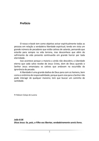 2
Prefácio
O nosso e-book tem como objetivo avivar espiritualmente todas as
pessoas em relação a verdadeira liberdade espiritual; tendo em vista um
grande número de pecadores que estão cativos de satanás, pensando que
estarão para sempre na vida terrena, mas desconhece que além do
sofrimento da vida presente continuarão em grande horror por toda
eternidade.
Isso acontece porque a maioria a ainda não descobriu a Liberdade
eterna que cada salvo recebe de Jesus Cristo, dom de Deus quando o
Senhor Jesus emancipou os cativos que andavam na escuridão da
ignorância do pecado.
A liberdade é uma grande dadiva de Deus para com os homens, bem
como o sinônimo de responsabilidade; porque quem vive para o Senhor não
pode interagir de qualquer maneira; tem que buscar um caminho de
santidade.
Pr Robson Colaço de Lucena
João 8:36
Disse Jesus: Se, pois, o Filho vos libertar, verdadeiramente sereis livres.
 