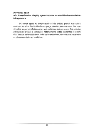 21
Provérbios 11:14
Não havendo sabia direção, o povo cai; mas na multidão de conselheiros
há segurança.
O Senhor opera na simplicidade e não precisa provar nada para
nenhum pecador destituído da sua graça; sendo a verdade uma das suas
virtudes, a qual beneficia aqueles que andam na sua presença. Ora, um dos
atributos de Deus é a santidade, notoriamente todos os crentes recebem
essa virtude e transpassa em todas as esferas do mundo material repelindo
as obras contrárias ao seu Reino.
 