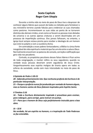 22
Sexto Capítulo
Reger Com Utopia
Durante a minha vida no meio do povo de Deus tive o desprazer de
conhecer alguns líderes que usavam de todos os métodos para fortalecer o
seu ministério terreno usando fabulas para credenciar as suas chamadas
como pastores. Incrementavam as suas vidas ao ponto de se tornarem
distintos dos demais irmãos, eram como se fossem as pessoas mais dotadas
do universo e os outros apenas criaturas a serem doutrinadas em um
processo de imperfeição continua. Eles jamais falhavam, no entanto, a
Igreja local sempre estava pronta para receber a ideologia de um homem
que está no púlpito e com a ouvidoria divina.
Em contradição a esses pobres fantasiadores; a Bíblia é a única fonte
inesgotável de vida espiritual e material que faz um elo entre o salvo e Deus.
Normalmente encontram-se palavras de consolo, correção e edificação que
gera vida nos pecadores.
Contudo, os propósitos peculiares desses falsos líderes é ficar acima
de toda congregação, e manter reféns os seus seguidores; quando na
verdade essas pessoas deveriam serem seguidoras de Jesus Cristo.
Vergonhosamente esse espírito maligno de tirania opera em todas as
esferas da sociedade, sendo com mais intensidade no meio do povo de
Deus.
II Epístola de Pedro 1:20-21
20 - Sabendo primeiramente isto: Que nenhuma profecia da Escritura é de
particular interpretação.
21 – Porque a profecia nunca foi produzida por vontade de homem algum,
mas os homens santos de Deus falaram inspirados pelo Espírito Santo.
II Timóteo 3:16
16 - Toda a Escritura divinamente inspirada é proveitosa para ensinar,
para redarguir, para corrigir, para instruir em justiça.
17 – Para que o homem de Deus seja perfeitamente instruído para a boa
obra.
Jó – 32:8
Na verdade, há um espírito no homem, e a inspiração do Todo Poderoso
os faz entendido.
 