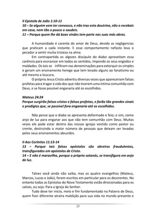 23
II Epístola de João 1:10-11
10 – Se alguém vem ter convosco, e não traz esta doutrina, não o recebais
em casa, nem tão o pouco o saudeis.
11 – Porque quem lhe dá boas vindes tem parte nas suas más obras.
A humanidade é carente do amor de Deus, devido as negligencias
que praticam a cada instante. E esse comportamento nefasto leva o
pecador a sentir muita tristeza na alma.
Em contrapartida os algozes discípulo do diabo aproveitam essa
carência para escravizar em todos os sentidos, impondo os seus engodos e
maldades. Os tais se infiltram nas denominações para extorquir os simples
e geram um ensinamento herege que tem levado alguns ao fanatismo ou
até mesmo a loucura.
O próprio Jesus Cristo advertiu diversas vezes que apareceriam falsos
profetas para tragar a vida dos que não tiverem uma íntima comunhão com
Deus, e se fosse possível enganaria até os escolhidos.
Mateus 24:24
Porque surgirão falsos cristos e falsos profetas, e farão tão grandes sinais
e prodígios que, se possível fora enganaria até os escolhidos.
Não pense que o diabo se apresenta deformado e feio; e sim, como
anjo de luz para enganar aos que não tem comunhão com Deus. Muitas
vezes ele pode estar dentro das nossas igrejas vestido como pastor ou
crente, destruindo o maior número de pessoas que deixam ser levadas
pelos seus ensinamentos absurdos.
II Aos Coríntios 11:13-14
13 – Porque tais falsos apóstolos são obreiros fraudulentos,
transfigurados em apóstolos de Cristo.
14 – E não é maravilha, porque o próprio satanás, se transfigura em anjo
de luz.
Talvez você ainda não saiba, mas os quatro evangelhos (Mateus,
Marcos, Lucas e João), foram escritos em particular para os descrentes. No
entanto todas as Epístolas do Novo Testamento estão direcionadas para os
salvos, ou seja: Para a Igreja do Senhor.
Tudo deve ter início, meio e fim fundamentado na Palavra de Deus,
quem fizer diferente atraíra maldição para sua vida no mundo presente e
 