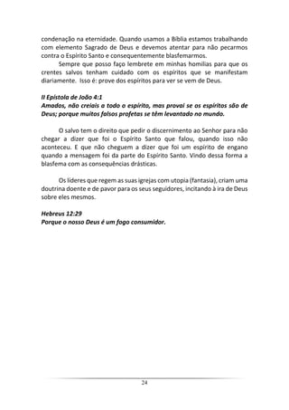 24
condenação na eternidade. Quando usamos a Bíblia estamos trabalhando
com elemento Sagrado de Deus e devemos atentar para não pecarmos
contra o Espírito Santo e consequentemente blasfemarmos.
Sempre que posso faço lembrete em minhas homilias para que os
crentes salvos tenham cuidado com os espíritos que se manifestam
diariamente. Isso é: prove dos espíritos para ver se vem de Deus.
II Epístola de João 4:1
Amados, não creiais a todo o espírito, mas provai se os espíritos são de
Deus; porque muitos falsos profetas se têm levantado no mundo.
O salvo tem o direito que pedir o discernimento ao Senhor para não
chegar a dizer que foi o Espírito Santo que falou, quando isso não
aconteceu. E que não cheguem a dizer que foi um espírito de engano
quando a mensagem foi da parte do Espírito Santo. Vindo dessa forma a
blasfema com as consequências drásticas.
Os líderes que regem as suas igrejas com utopia (fantasia), criam uma
doutrina doente e de pavor para os seus seguidores, incitando à ira de Deus
sobre eles mesmos.
Hebreus 12:29
Porque o nosso Deus é um fogo consumidor.
 
