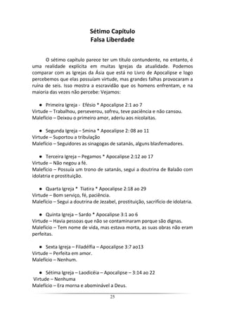 25
Sétimo Capítulo
Falsa Liberdade
O sétimo capítulo parece ter um título contundente, no entanto, é
uma realidade explícita em muitas Igrejas da atualidade. Podemos
comparar com as Igrejas da Ásia que está no Livro de Apocalipse e logo
percebemos que elas possuíam virtude, mas grandes falhas provocaram a
ruína de seis. Isso mostra a escravidão que os homens enfrentam, e na
maioria das vezes não percebe: Vejamos:
● Primeira Igreja - Efésio * Apocalipse 2:1 ao 7
Virtude – Trabalhou, perseverou, sofreu, teve paciência e não cansou.
Malefício – Deixou o primeiro amor, aderiu aos nicolaitas.
● Segunda Igreja – Smina * Apocalipse 2: 08 ao 11
Virtude – Suportou a tribulação
Malefício – Seguidores as sinagogas de satanás, alguns blasfemadores.
● Terceira Igreja – Pegamos * Apocalipse 2:12 ao 17
Virtude – Não negou a fé.
Malefício – Possuía um trono de satanás, segui a doutrina de Balaão com
idolatria e prostituição.
● Quarta Igreja * Tiatira * Apocalipse 2:18 ao 29
Virtude – Bom serviço, fé, paciência.
Malefício – Segui a doutrina de Jezabel, prostituição, sacrifício de idolatria.
● Quinta Igreja – Sardo * Apocalipse 3:1 ao 6
Virtude – Havia pessoas que não se contaminaram porque são dignas.
Malefício – Tem nome de vida, mas estava morta, as suas obras não eram
perfeitas.
● Sexta Igreja – Filadélfia – Apocalipse 3:7 ao13
Virtude – Perfeita em amor.
Malefício – Nenhum.
● Sétima Igreja – Laodicéia – Apocalipse – 3:14 ao 22
Virtude – Nenhuma
Malefício – Era morna e abominável a Deus.
 