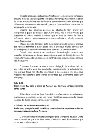 26
Em sete Igrejas que estavam na Ásia Menor, somente uma conseguiu
atingir a meta de Deus; enquanto seis igrejas haviam pactuado com as obras
do diabo. Na atualidade não é diferente, porque encontramos aqueles que
trilham no mesmo erro do passado, parece com um filme que estamos
vendo pela segunda vez.
Imagino que algumas pessoas da atualidade têm prazer em
interpretar o papel de Balaão, Saul, Coré, Datã, Acã e outro vilões que
passaram na Bíblia; mesmo sabendo que o final de todos foi dor e
sofrimento eterno. Vivem como se a sua existência no século presente
nunca fosse acabar.
Mostra que são tomados pelo materialismo tendo a mente escrava
das riquezas terrenas e o pior dessa farsa é que leva muitos salvos a um
atraso espiritual, servindo como entrave para outras denominações.
Quando um membro de terminada denominação comete uma
infração, geralmente os ímpios generalizam o erro as demais igrejas. Da
mesma forma quando um líder cai em contradição o seguimento de censura
fica mais grave.
O homem é um ser racional e tem a obrigação de analisar tudo ao
seu redor para tirar uma boa conclusão, especialmente na vida da igreja.
Isso porque Jesus nos libertou das trevas e nos colocou em uma nova
modalidade existencial para termos a liberdade que Ele mesmo pagou um
alto preço.
João 8:36
Disse Jesus: Se, pois, o Filho do homem vos libertar, verdadeiramente
sereis livres.
A liberdade espiritual é um Dom divino em favor de todos os homens,
infelizmente a maioria segue um rumo hipotético credenciando líderes
inaptos de dirigir uma denominação evangélica.
II Epístola de Paulo aos Coríntios 5:17
Assim que, se alguém está em Cristo, nova criatura é; as coisas velhas se
passaram; eis que tudo se fez novo.
O crente que realmente foi alcançado pelo Evangelho de Jesus Cristo
tem a convicção que não deve ceder a doutrina sem fundamento que
promovem cadeias eterna.
 