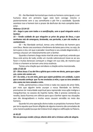 29
01 – Na liberdade horizontal que nivela os homens como iguais, o ser
humano deve em primeiro lugar está bem consigo mesmo e
posteriormente vem o seu semelhante e pôr fim a sociedade. Quando
acontece isso o homem tem o prazer de desfrutar do mais completo bem-
estar.
Hebreus 12:14-15
14 – Segui a paz com todos e a santificação, sem a qual ninguém verá o
Senhor;
15 – Tendo cuidado de que ninguém se prive da graça de Deus, e que
nenhuma raiz de amargura, brotando, vos perturbe, e por ela muitos se
contaminam.
02 – Na liberdade vertical, temos uma referência do homem para
com Deus. Neste caso acontece o fenômeno de baixo para cima; ou seja, da
terra para o céu; em que o pecador reconhece o seu estado degenerado, e
começa a buscar um relacionamento com o Senhor.
Quando o homem chega neste nível de amor espiritual, entende que
Deus está acima de tudo; então um mundo sobrenatural move-se ao seu
favor e muitas benesses começam a chegar em sua vida, de maneira que
Cristo e o homem se tornam uma única essência.
Temos uma citação que corrobora a citação acima mencionada.
João 17:22-23
22 – Disse Jesus: E eu dei-lhe a glória que a mim me deste, para que sejam
um, como nós somos um.
23 – Eu neles, e tu em mim, para que sejam perfeitos em unidade, e para
que o mundo conheça que Tu me enviastes a mim, e que os tens amado a
eles como me tens amado a mim.
Então, pertencemos a Jesus Cristo e nada nos separa do amor Dele,
por mais que alguém tente usurpar a nossa liberdade no Senhor,
precisamos ter maturidade espiritual para repreender essa ação maligna e
mergulharmos no oceano do Espírito Santo. Não é preciso contenda ou
revolta, basta ficarmos em silêncio para que o Senhor opere nas situações
que são desagradáveis e muitas vezes causam servidão no meio dos
homens.
Quando há uma operação divina todos os propósitos humanos ficam
por terra aqueles que foram afligidos de alguma maneira são consolados de
uma maneira poderosa que da tristeza tiram alegria e edificação na Palavra.
Jó 41:22
No seu pescoço reside a força; diante dele até a tristeza salta de alegria.
 