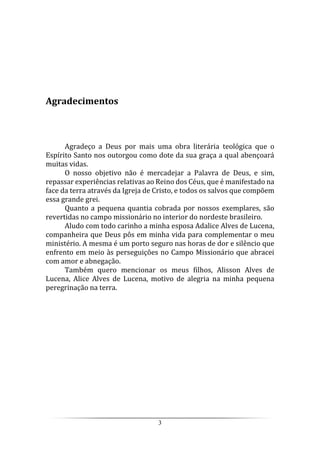 3
Agradecimentos
Agradeço a Deus por mais uma obra literária teológica que o
Espírito Santo nos outorgou como dote da sua graça a qual abençoará
muitas vidas.
O nosso objetivo não é mercadejar a Palavra de Deus, e sim,
repassar experiências relativas ao Reino dos Céus, que é manifestado na
face da terra através da Igreja de Cristo, e todos os salvos que compõem
essa grande grei.
Quanto a pequena quantia cobrada por nossos exemplares, são
revertidas no campo missionário no interior do nordeste brasileiro.
Aludo com todo carinho a minha esposa Adalice Alves de Lucena,
companheira que Deus pôs em minha vida para complementar o meu
ministério. A mesma é um porto seguro nas horas de dor e silêncio que
enfrento em meio às perseguições no Campo Missionário que abracei
com amor e abnegação.
Também quero mencionar os meus filhos, Alisson Alves de
Lucena, Alice Alves de Lucena, motivo de alegria na minha pequena
peregrinação na terra.
 