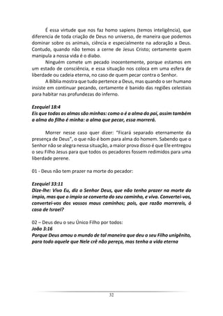 32
É essa virtude que nos faz homo sapiens (temos inteligência), que
diferencia de toda criação de Deus no universo, de maneira que podemos
dominar sobre os animais, ciência e especialmente na adoração a Deus.
Contudo, quando não temos a cerne de Jesus Cristo; certamente quem
manipula a nossa vida é o diabo.
Ninguém comete um pecado inocentemente, porque estamos em
um estado de consciência, e essa situação nos coloca em uma esfera de
liberdade ou cadeia eterna, no caso de quem pecar contra o Senhor.
A Bíblia mostra que tudo pertence a Deus, mas quando o ser humano
insiste em continuar pecando, certamente é banido das regiões celestiais
para habitar nas profundezas do inferno.
Ezequiel 18:4
Eis que todas as almas são minhas: como o é a alma do pai, assim também
a alma do filho é minha: a alma que pecar, essa morrerá.
Morrer nesse caso quer dizer: “Ficará separado eternamente da
presença de Deus”, o que não é bom para alma do homem. Sabendo que o
Senhor não se alegra nessa situação, a maior prova disso é que Ele entregou
o seu Filho Jesus para que todos os pecadores fossem redimidos para uma
liberdade perene.
01 - Deus não tem prazer na morte do pecador:
Ezequiel 33:11
Dize-lhe: Vivo Eu, diz o Senhor Deus, que não tenho prazer na morte do
ímpio, mas que o ímpio se converta do seu caminho, e viva. Convertei-vos,
convertei-vos dos vossos maus caminhos; pois, que razão morrereis, ó
casa de Israel?
02 – Deus deu o seu Único Filho por todos:
João 3:16
Porque Deus amou o mundo de tal maneira que deu o seu Filho unigênito,
para todo aquele que Nele crê não pereça, mas tenha a vida eterna
 