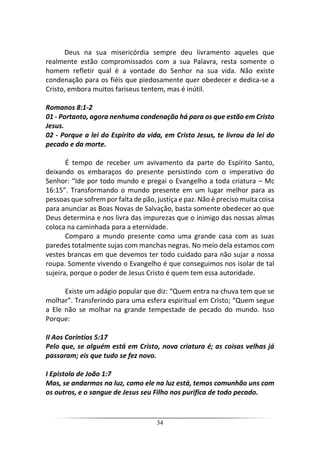 34
Deus na sua misericórdia sempre deu livramento aqueles que
realmente estão compromissados com a sua Palavra, resta somente o
homem refletir qual é a vontade do Senhor na sua vida. Não existe
condenação para os fiéis que piedosamente quer obedecer e dedica-se a
Cristo, embora muitos fariseus tentem, mas é inútil.
Romanos 8:1-2
01 - Portanto, agora nenhuma condenação há para os que estão em Cristo
Jesus.
02 - Porque a lei do Espírito da vida, em Cristo Jesus, te livrou da lei do
pecado e da morte.
É tempo de receber um avivamento da parte do Espírito Santo,
deixando os embaraços do presente persistindo com o imperativo do
Senhor: “Ide por todo mundo e pregai o Evangelho a toda criatura – Mc
16:15”. Transformando o mundo presente em um lugar melhor para as
pessoas que sofrem por falta de pão, justiça e paz. Não é preciso muita coisa
para anunciar as Boas Novas de Salvação, basta somente obedecer ao que
Deus determina e nos livra das impurezas que o inimigo das nossas almas
coloca na caminhada para a eternidade.
Comparo a mundo presente como uma grande casa com as suas
paredes totalmente sujas com manchas negras. No meio dela estamos com
vestes brancas em que devemos ter todo cuidado para não sujar a nossa
roupa. Somente vivendo o Evangelho é que conseguimos nos isolar de tal
sujeira, porque o poder de Jesus Cristo é quem tem essa autoridade.
Existe um adágio popular que diz: “Quem entra na chuva tem que se
molhar”. Transferindo para uma esfera espiritual em Cristo; “Quem segue
a Ele não se molhar na grande tempestade de pecado do mundo. Isso
Porque:
II Aos Coríntios 5:17
Pelo que, se alguém está em Cristo, nova criatura é; as coisas velhas já
passaram; eis que tudo se fez novo.
I Epistola de João 1:7
Mas, se andarmos na luz, como ele na luz está, temos comunhão uns com
os outros, e o sangue de Jesus seu Filho nos purifica de todo pecado.
 