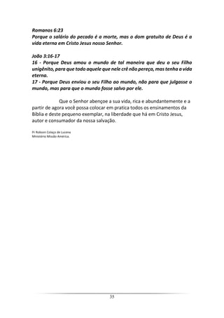 35
Romanos 6:23
Porque o salário do pecado é a morte, mas o dom gratuito de Deus é a
vida eterna em Cristo Jesus nosso Senhor.
João 3:16-17
16 - Porque Deus amou o mundo de tal maneira que deu o seu Filho
unigênito, para que todo aquele que nele crê não pereça, mas tenha a vida
eterna.
17 - Porque Deus enviou o seu Filho ao mundo, não para que julgasse o
mundo, mas para que o mundo fosse salvo por ele.
Que o Senhor abençoe a sua vida, rica e abundantemente e a
partir de agora você possa colocar em pratica todos os ensinamentos da
Bíblia e deste pequeno exemplar, na liberdade que há em Cristo Jesus,
autor e consumador da nossa salvação.
Pr Robson Colaço de Lucena
Ministério Missão América.
 