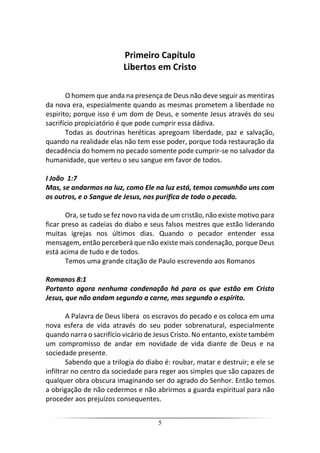 5
Primeiro Capítulo
Libertos em Cristo
O homem que anda na presença de Deus não deve seguir as mentiras
da nova era, especialmente quando as mesmas prometem a liberdade no
espirito; porque isso é um dom de Deus, e somente Jesus através do seu
sacrifício propiciatório é que pode cumprir essa dádiva.
Todas as doutrinas heréticas apregoam liberdade, paz e salvação,
quando na realidade elas não tem esse poder, porque toda restauração da
decadência do homem no pecado somente pode cumprir-se no salvador da
humanidade, que verteu o seu sangue em favor de todos.
I João 1:7
Mas, se andarmos na luz, como Ele na luz está, temos comunhão uns com
os outros, e o Sangue de Jesus, nos purifica de todo o pecado.
Ora, se tudo se fez novo na vida de um cristão, não existe motivo para
ficar preso as cadeias do diabo e seus falsos mestres que estão liderando
muitas igrejas nos últimos dias. Quando o pecador entender essa
mensagem, então perceberá que não existe mais condenação, porque Deus
está acima de tudo e de todos.
Temos uma grande citação de Paulo escrevendo aos Romanos
Romanos 8:1
Portanto agora nenhuma condenação há para os que estão em Cristo
Jesus, que não andam segundo a carne, mas segundo o espírito.
A Palavra de Deus libera os escravos do pecado e os coloca em uma
nova esfera de vida através do seu poder sobrenatural, especialmente
quando narra o sacrifício vicário de Jesus Cristo. No entanto, existe também
um compromisso de andar em novidade de vida diante de Deus e na
sociedade presente.
Sabendo que a trilogia do diabo é: roubar, matar e destruir; e ele se
infiltrar no centro da sociedade para reger aos simples que são capazes de
qualquer obra obscura imaginando ser do agrado do Senhor. Então temos
a obrigação de não cedermos e não abrirmos a guarda espiritual para não
proceder aos prejuízos consequentes.
 