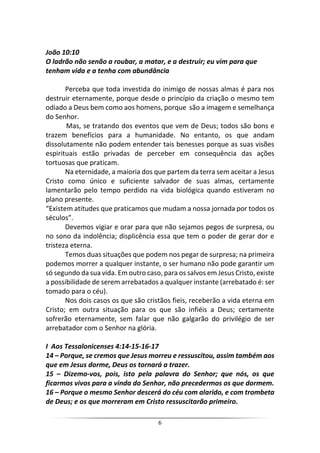6
João 10:10
O ladrão não senão a roubar, a matar, e a destruir; eu vim para que
tenham vida e a tenha com abundância
Perceba que toda investida do inimigo de nossas almas é para nos
destruir eternamente, porque desde o princípio da criação o mesmo tem
odiado a Deus bem como aos homens, porque são a imagem e semelhança
do Senhor.
Mas, se tratando dos eventos que vem de Deus; todos são bons e
trazem benefícios para a humanidade. No entanto, os que andam
dissolutamente não podem entender tais benesses porque as suas visões
espirituais estão privadas de perceber em consequência das ações
tortuosas que praticam.
Na eternidade, a maioria dos que partem da terra sem aceitar a Jesus
Cristo como único e suficiente salvador de suas almas, certamente
lamentarão pelo tempo perdido na vida biológica quando estiveram no
plano presente.
“Existem atitudes que praticamos que mudam a nossa jornada por todos os
séculos”.
Devemos vigiar e orar para que não sejamos pegos de surpresa, ou
no sono da indolência; displicência essa que tem o poder de gerar dor e
tristeza eterna.
Temos duas situações que podem nos pegar de surpresa; na primeira
podemos morrer a qualquer instante, o ser humano não pode garantir um
só segundo da sua vida. Em outro caso, para os salvos em Jesus Cristo, existe
a possibilidade de serem arrebatados a qualquer instante (arrebatado é: ser
tomado para o céu).
Nos dois casos os que são cristãos fieis, receberão a vida eterna em
Cristo; em outra situação para os que são infiéis a Deus; certamente
sofrerão eternamente, sem falar que não galgarão do privilégio de ser
arrebatador com o Senhor na glória.
I Aos Tessalonicenses 4:14-15-16-17
14 – Porque, se cremos que Jesus morreu e ressuscitou, assim também aos
que em Jesus dorme, Deus os tornará a trazer.
15 – Dizemo-vos, pois, isto pela palavra do Senhor; que nós, os que
ficarmos vivos para a vinda do Senhor, não precedermos os que dormem.
16 – Porque o mesmo Senhor descerá do céu com alarido, e com trombeta
de Deus; e os que morreram em Cristo ressuscitarão primeiro.
 