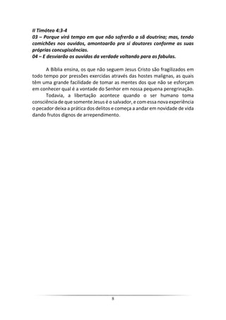 8
II Timóteo 4:3-4
03 – Porque virá tempo em que não sofrerão a sã doutrina; mas, tendo
comichões nos ouvidos, amontoarão pra si doutores conforme as suas
próprias concupiscências.
04 – E desviarão os ouvidos da verdade voltando para as fabulas.
A Bíblia ensina, os que não seguem Jesus Cristo são fragilizados em
todo tempo por pressões exercidas através das hostes malignas, as quais
têm uma grande facilidade de tomar as mentes dos que não se esforçam
em conhecer qual é a vontade do Senhor em nossa pequena peregrinação.
Todavia, a libertação acontece quando o ser humano toma
consciência de que somente Jesus é o salvador, e com essa nova experiência
o pecador deixa a prática dos delitos e começa a andar em novidade de vida
dando frutos dignos de arrependimento.
 