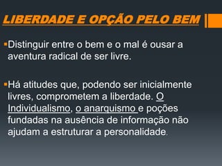 LIBERDADE E OPÇÃO PELO BEM
Distinguir entre o bem e o mal é ousar a
aventura radical de ser livre.
Há atitudes que, podendo ser inicialmente
livres, comprometem a liberdade. O
Individualismo, o anarquismo e poções
fundadas na ausência de informação não
ajudam a estruturar a personalidade.
 