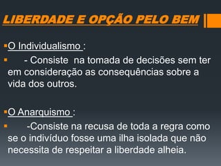 LIBERDADE E OPÇÃO PELO BEM
O Individualismo :
 - Consiste na tomada de decisões sem ter
em consideração as consequências sobre a
vida dos outros.
O Anarquismo :
 -Consiste na recusa de toda a regra como
se o indivíduo fosse uma ilha isolada que não
necessita de respeitar a liberdade alheia.
 