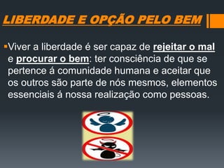 LIBERDADE E OPÇÃO PELO BEM
Viver a liberdade é ser capaz de rejeitar o mal
e procurar o bem: ter consciência de que se
pertence á comunidade humana e aceitar que
os outros são parte de nós mesmos, elementos
essenciais á nossa realização como pessoas.
 