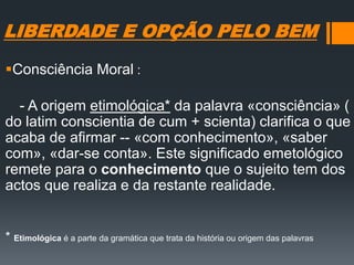 LIBERDADE E OPÇÃO PELO BEM
Consciência Moral :
- A origem etimológica* da palavra «consciência» (
do latim conscientia de cum + scienta) clarifica o que
acaba de afirmar -- «com conhecimento», «saber
com», «dar-se conta». Este significado emetológico
remete para o conhecimento que o sujeito tem dos
actos que realiza e da restante realidade.
* Etimológica é a parte da gramática que trata da história ou origem das palavras
 