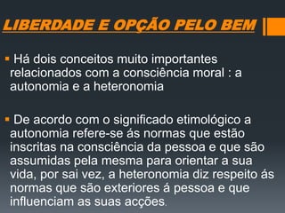 LIBERDADE E OPÇÃO PELO BEM
 Há dois conceitos muito importantes
relacionados com a consciência moral : a
autonomia e a heteronomia
 De acordo com o significado etimológico a
autonomia refere-se ás normas que estão
inscritas na consciência da pessoa e que são
assumidas pela mesma para orientar a sua
vida, por sai vez, a heteronomia diz respeito ás
normas que são exteriores á pessoa e que
influenciam as suas acções.
 