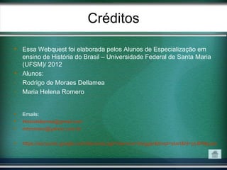 Créditos

 Essa Webquest foi elaborada pelos Alunos de Especialização em
  ensino de História do Brasil – Universidade Federal de Santa Maria
  (UFSM)/ 2012
 Alunos:
- Rodrigo de Moraes Dellamea
- Maria Helena Romero


   Emails:
   Histodellamea@gmail.com
   mhromero@yahoo.com.br

   https://accounts.google.com/ServiceLogin?service=blogger&ltmpl=start&hl=pt-BR&passive=
 