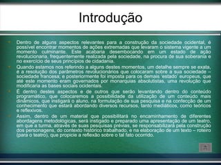 Introdução
   Dentro de alguns aspectos relevantes para a construção da sociedade ocidental, é
    possível encontrar momentos de ações extremadas que levaram o sistema vigente a um
    momento culminante. Este acabaria desembocando em um estado de ação
    revolucionaria, frequentemente realizada pela sociedade, na procura de sua soberania e
    no exercício de seus princípios de cidadania.
   Quando estamos nos referindo a alguns destes momentos, um detalhe sempre se exata,
    é a resolução dos parâmetros revolucionários que colocaram sobre a sua sociedade –
    sociedade francesa; e posteriormente foi imposta para os demais ‘estado’ europeus, que
    até este momento eram governados por monarquias absolutistas, uma revolução que
    modificaria as bases sociais ocidentais.
   É dentro destes aspectos e de outros que serão levantando dentro do conteúdo
    programático, que colocaremos a possibilidade da utilização de um conteúdo mais
    dinâmicos, que instigará o aluno, na formulação de sua pesquisa e na confecção de um
    conhecimento que estará abordando diversos recursos, tanto mediáticos, como teóricos
    e reflexivos.
   Assim, dentro de um material que possibilitará no encaminhamento de diferentes
    abordagens metodológicas, será instigado e preparado uma apresentação de um teatro,
    em que a turma, através de suas pesquisas prévias, se responsabilizará pela construção
    dos personagens, do contexto histórico trabalhado, e na elaboração de um texto – roteiro
    (para o teatro), que propicie a reflexão sobre o tal fato ocorrido.
 