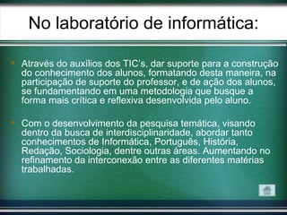 No laboratório de informática:

 Através do auxílios dos TIC’s, dar suporte para a construção
  do conhecimento dos alunos, formatando desta maneira, na
  participação de suporte do professor, e de ação dos alunos,
  se fundamentando em uma metodologia que busque a
  forma mais crítica e reflexiva desenvolvida pelo aluno.

 Com o desenvolvimento da pesquisa temática, visando
  dentro da busca de interdisciplinaridade, abordar tanto
  conhecimentos de Informática, Português, História,
  Redação, Sociologia, dentre outras áreas. Aumentando no
  refinamento da interconexão entre as diferentes matérias
  trabalhadas.
 