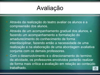 Avaliação

 Através da realização do teatro avaliar os alunos e a
  compreensão dos alunos.
 Através de um acompanhamento gradual dos alunos, e
  fazendo um acompanhamento e formatação do
  amadurecimento do conhecimento de forma
  interdisciplinar, fazendo então a necessidade de uma
  realização e na elaboração de uma abordagem avaliativa
  conjunta com os demais professores.
 Com o desenvolvimento e o direcionamento do termino
  da atividade, os professores envolvidos poderão realizar
  de forma mais crítica a avaliação em relação ao conteúdo
  trabalhado.
 